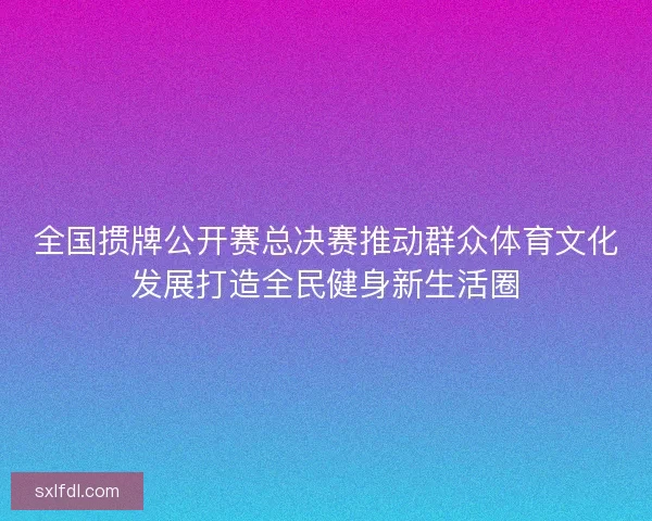 全国掼牌公开赛总决赛推动群众体育文化发展打造全民健身新生活圈