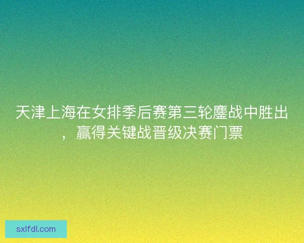 天津上海在女排季后赛第三轮鏖战中胜出，赢得关键战晋级决赛门票