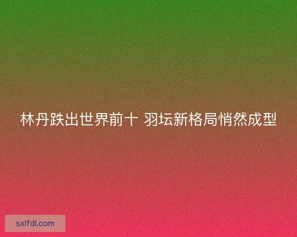 林丹跌出世界前十 羽坛新格局悄然成型