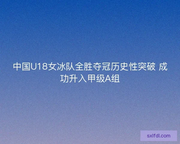 中国U18女冰队全胜夺冠历史性突破 成功升入甲级A组