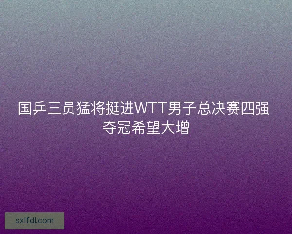 国乒三员猛将挺进WTT男子总决赛四强 夺冠希望大增